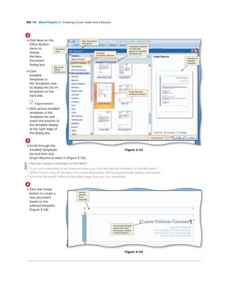WD 184 Word Chapter 3 Creating a Cover Letter and a Resume
2
• Click New on the
Ofﬁce Button
menu to
display
the New
Document
dialog box.
• Click
Installed
Templates in
the Templates area
to display the list of
templates on the
hard disk.
I Experiment
• Click various installed
templates in the
Templates list and
watch the preview of
the template display
at the right edge of
the dialog box.
3
• Scroll through the
Installed Templates
list and then click
Origin Resume to select it (Figure 3–53).
How do I access a template on the Web?
If you are connected to the Internet when you click the desired template in the Microsoft
Ofﬁce Online area of the New Document dialog box, Word automatically displays templates
from the Microsoft Ofﬁce Online Web page that you can download.
Create button
Installed
Templates selected
Templates
area
Microsoft
Ofﬁce
Online area
templates installed
on hard disk
appear in Installed
Templates list
Figure 3–53
New Document
dialog box
Origin Resume
template selected
preview of
selected
template
Q&A
4
• Click the Create
button to create a
new document
based on the
selected template
(Figure 3–54).
name automatically
copied from user
information stored
in Word Options
Figure 3–54
resume
created
from
template
 
