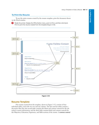 WordChapter3
Using a Template to Create a Resume WD 185
Resume Template
The resume created from the template, shown in Figure 3–55, consists of four
individual tables, each with one row and one column. The ﬁrst and last tables contain a
decorative blue line; the second table contains the labels and content controls for the job
seeker’s contact information; and the third table contains labels and content controls for
the Objectives, Education, Experience, and Skills sections of the resume. A content control
table row
blank line, not
part of a table
Figure 3–55
blank line, not
part of a table
blank line, not
part of a table
table row
table row
table row
To Print the Resume
To see the entire resume created by the resume template, print the document shown
in the Word window.
1 Ready the printer. Display the Ofﬁce Button menu, point to Print, and then click Quick
Print to print the resume created from the template (Figure 3–55).
content
controls
 