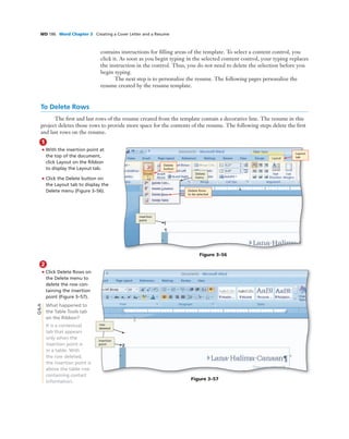 WD 186 Word Chapter 3 Creating a Cover Letter and a Resume
contains instructions for ﬁlling areas of the template. To select a content control, you
click it. As soon as you begin typing in the selected content control, your typing replaces
the instruction in the control. Thus, you do not need to delete the selection before you
begin typing.
The next step is to personalize the resume. The following pages personalize the
resume created by the resume template.
To Delete Rows
The ﬁrst and last rows of the resume created from the template contain a decorative line. The resume in this
project deletes those rows to provide more space for the contents of the resume. The following steps delete the ﬁrst
and last rows on the resume.
1
• With the insertion point at
the top of the document,
click Layout on the Ribbon
to display the Layout tab.
• Click the Delete button on
the Layout tab to display the
Delete menu (Figure 3–56).
Delete
button
insertion
point
Figure 3–56
Delete
menu
Layout
tab
Delete Rows
to be selected
2
• Click Delete Rows on
the Delete menu to
delete the row con-
taining the insertion
point (Figure 3–57).
What happened to
the Table Tools tab
on the Ribbon?
It is a contextual
tab that appears
only when the
insertion point is
in a table. With
the row deleted,
the insertion point is
above the table row
containing contact
information.
row
deleted
Figure 3–57
insertion
point
Q&A
 