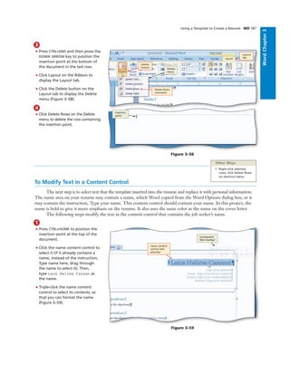 WordChapter3
Using a Template to Create a Resume WD 187
3
• Press CTRL+END and then press the
DOWN ARROW key to position the
insertion point at the bottom of
the document in the last row.
• Click Layout on the Ribbon to
display the Layout tab.
• Click the Delete button on the
Layout tab to display the Delete
menu (Figure 3–58).
Delete
button Delete
menu
Figure 3–58
Delete Rows
command
Layout
tab
insertion
point
4
• Click Delete Rows on the Delete
menu to delete the row containing
the insertion point.
To Modify Text in a Content Control
The next step is to select text that the template inserted into the resume and replace it with personal information.
The name area on your resume may contain a name, which Word copied from the Word Options dialog box, or it
may contain the instruction, Type your name. This content control should contain your name. In this project, the
name is bold to give it more emphasis on the resume. It also uses the same color as the name on the cover letter.
The following steps modify the text in the content control that contains the job seeker’s name.
1
• Press CTRL+HOME to position the
insertion point at the top of the
document.
• Click the name content control to
select it (if it already contains a
name, instead of the instruction,
Type name here, drag through
the name to select it). Then,
type Lana Halima Canaan as
the name.
• Triple-click the name content
control to select its contents, so
that you can format the name
(Figure 3–59).
name content
control text
selected
transparent
Mini toolbar
Figure 3–59
Other Ways
1. Right-click selected
rows, click Delete Rows
on shortcut menu
 