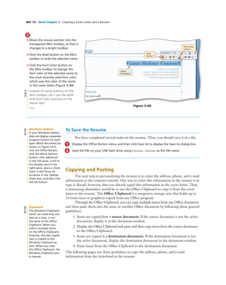 WD 188 Word Chapter 3 Creating a Cover Letter and a Resume
2
• Move the mouse pointer into the
transparent Mini toolbar, so that it
changes to a bright toolbar.
• Click the Bold button on the Mini
toolbar to bold the selected name.
• Click the Font Color button on
the Mini toolbar to change the
font color of the selected name to
the most recently used font color,
which was the color of the name
in the cover letter (Figure 3–60).
Instead of using buttons on the
Mini toolbar, can I use the Bold
and Font Color buttons on the
Home tab?
Yes.
Bold
button
name
formatted
Figure 3–60
Font Color
button
Q&A
To Save the Resume
You have completed several tasks on the resume. Thus, you should save it in a ﬁle.
1 Display the Ofﬁce Button menu and then click Save As to display the Save As dialog box.
2 Save the ﬁle on your USB ﬂash drive using Canaan Resume as the ﬁle name.
Copying and Pasting
The next step in personalizing the resume is to enter the address, phone, and e-mail
information in the content controls. One way to enter this information in the resume is to
type it. Recall, however, that you already typed this information in the cover letter. Thus,
a timesaving alternative would be to use the Ofﬁce Clipboard to copy it from the cover
letter to the resume. The Ofﬁce Clipboard is a temporary storage area that holds up to
24 items (text or graphics) copied from any Ofﬁce program.
Through the Ofﬁce Clipboard, you can copy multiple items from any Ofﬁce document
and then paste them into the same or another Ofﬁce document by following these general
guidelines:
1. Items are copied from a source document. If the source document is not the active
document, display it in the document window.
2. Display the Ofﬁce Clipboard task pane and then copy items from the source document
to the Ofﬁce Clipboard.
3. Items are copied to a destination document. If the destination document is not
the active document, display the destination document in the document window.
4. Paste items from the Ofﬁce Clipboard to the destination document.
The following pages use these guidelines to copy the address, phone, and e-mail
information from the letterhead to the resume.
Windows Taskbar
If your Windows taskbar
does not display a separate
program button for each
open Word document (as
shown in Figure 3-61),
click the Ofﬁce Button,
click the Word Options
button, click Advanced
in the left pane, scroll to
the Display area in the
right pane, place a check
mark in the Show all
windows in the Taskbar
check box, and then click
the OK button.
BTW
Clipboard
The Windows Clipboard,
which can hold only one
item at a time, is not
the same as the Ofﬁce
Clipboard. When you
collect multiple items
on the Ofﬁce Clipboard,
however, the last copied
item is copied to the
Windows Clipboard as
well. When you clear
the Ofﬁce Clipboard, the
Windows Clipboard also
is cleared.
BTW
 