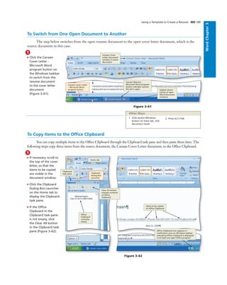 WordChapter3
Using a Template to Create a Resume WD 189
To Switch from One Open Document to Another
The step below switches from the open resume document to the open cover letter document, which is the
source document in this case.
1
• Click the Canaan
Cover Letter -
Microsoft Word
program button on
the Windows taskbar
to switch from the
resume document
to the cover letter
document
(Figure 3–61).
Canaan Cover
Letter document
window is active
document
Canaan Cover Letter
– Microsoft Word
program button
Figure 3–61
Canaan Resume –
Microsoft Word program
button indicates resume
ﬁle still is open taskbar shows
names of open
Word document
windows
To Copy Items to the Ofﬁce Clipboard
You can copy multiple items to the Ofﬁce Clipboard through the Clipboard task pane and then paste them later. The
following steps copy three items from the source document, the Canaan Cover Letter document, to the Ofﬁce Clipboard.
1. Click Switch Windows
button on View tab, click
document name
2. Press ALT+TAB
Other Ways
1
• If necessary, scroll to
the top of the cover
letter, so that the
items to be copied
are visible in the
document window.
• Click the Clipboard
Dialog Box Launcher
on the Home tab to
display the Clipboard
task pane.
• If the Ofﬁce
Clipboard in the
Clipboard task pane
is not empty, click
the Clear All button
in the Clipboard task
pane (Figure 3–62).
Figure 3–62
items to be copied
to Ofﬁce Clipboard
Clipboard
Dialog Box
Launcher
Home tab
Clipboard
task pane
Clear All button
empties contents
of Ofﬁce
Clipboard
Ofﬁce
Clipboard
currently
empty
Ofﬁce Clipboard icon appears in
notiﬁcation area on Windows taskbar,
indicating Ofﬁce Clipboard is displayed
in at least one open Ofﬁce program
 