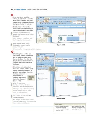 WD 190 Word Chapter 3 Creating a Cover Letter and a Resume
2
• In the cover letter, select the
address, 22 Fifth Street, Juniper, NV
89268, which is the ﬁrst item to be
copied. Do not include the spaces to
the right and left of the address.
• Click the Copy button on the
Home tab to copy the selection to
the Ofﬁce Clipboard (Figure 3–63).
Does the copied item always
display in its entirety in the Ofﬁce
Clipboard?
No. If the entry is too long, only
the ﬁrst portion is displayed.
What appears in the Ofﬁce
Clipboard if I copy a graphic
instead of text?
A thumbnail of the copied graphic is displayed.
address
selected
Home tab
copied item is
displayed in
Ofﬁce Clipboard
icon indicates Ofﬁce
program (Microsoft
Word) from which
item was copied
Figure 3–63
Copy
button
Q&AQ&A
3
• Select the phone number (just
the number, not the word Phone:
and no spaces before or after
the number) and then click the
Copy button on the Home tab to
copy the selection to the Ofﬁce
Clipboard.
• Select the e-mail address (just
the e-mail address, not the word
E-mail: and no spaces before or
after the address) and then click
the Copy button on
the Home tab to
copy the selection to
the Ofﬁce Clipboard
(Figure 3–64).
What if I copy more
than the maximum 24 items
allowed in the Ofﬁce Clipboard?
When you copy a 25th item, Word
deletes the ﬁrst item to make
room for the new item.
Can I delete an item from the
Ofﬁce Clipboard?
Yes. Point to the item in the gallery,
click the box arrow to the right of the
item, and then click Delete.
Copy
button
copied items
are displayed
in Ofﬁce
Clipboard
Figure 3–64
e-mail address
copied and still
selected
paragraph mark
not selected
phone number
that was
copied
most recently
copied item is
displayed at top of
Ofﬁce Clipboard
Q&AQ&A
1. With Clipboard task pane
displayed, right-click
selected item, click Copy on
shortcut menu
2. With Clipboard task pane
displayed and item to copy
selected, press CTRL+C
Other Ways
 