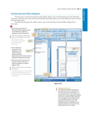 WordChapter3
Using a Template to Create a Resume WD 191
To Paste from the Ofﬁce Clipboard
The next step is to paste the copied items (the address, phone, and e-mail information) into the destination
document, in this case, the resume document. Recall that the address, phone, and e-mail address are part of content
controls in the resume.
The following steps paste the address, phone, and e-mail information from the Ofﬁce Clipboard into
the resume.
1
• Click the Canaan Resume -
Microsoft Word program button
on the Windows taskbar to
display the resume document.
Does the destination document
have to be a different document?
No. The source and
destination documents
can be the same
document.
• If the Clipboard
task pane is not
displayed on the
screen, click the
Clipboard Dialog
Box Launcher on the Home tab to
display the Clipboard task pane.
• Click the content control in the
resume with the instruction,
Type your address, to select it
(Figure 3–65).
What is the function of the Paste
All button?
It pastes all items in a row, without
any characters between them, at
the location of the insertion point
or selection.
Figure 3–65
content control
selected
Clipboard
Dialog Box
Launcher
Canaan Resume –
Microsoft Word
program button
resume document
window is displayed
Clipboard
task pane
Paste All
button
entries in Ofﬁce
Clipboard
Q&AQ&A
Clipboard Task Pane
The Clipboard task pane may appear on
the screen if you click the Copy button or
the Cut button twice in succession, or if
you copy and paste an item and then copy
another item. You can display the Clipboard
task pane by clicking the Ofﬁce Clipboard
icon, if it appears in the notiﬁcation area
on the Windows taskbar. If the Ofﬁce
Clipboard icon does not appear, click
the Options button at the bottom of the
Clipboard task pane and then click Show
Ofﬁce Clipboard Icon on Taskbar.
BTW
 