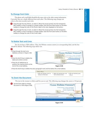 WordChapter3
To Change Font Color
The phone and e-mail labels should be the same color as the other contact information.
Currently, they are a shade different from each other. The following steps change text
color to the most recently used color.
1 Drag through the text, Phone:, to select it. Move the mouse pointer into the transparent
Mini toolbar, so that it changes to a bright toolbar. Click the Font Color button on the Mini
toolbar to change the color of the Phone: label to the color displayed on the button.
2 Drag through the text, E-mail:, to select it. Move the mouse pointer into the transparent
Mini toolbar, so that it changes to a bright toolbar. Click the Font Color button on the Mini
toolbar to change the color of the E-mail: label.
Using a Template to Create a Resume WD 193
To Delete Text and Lines
You do not have a Web address. Thus, the Website content control, its corresponding label, and the line
should be deleted. The following steps delete text.
1
• Drag through the text to be
deleted, as shown in Figure 3–68.
2
• Press the DELETE key to delete the
label and content control.
• Press the UP ARROW key to
position the insertion point at the
end of the e-mail address.
• Press the DELETE key to delete the extra paragraph mark and line below the e-mail address.
text to be
deleted is
selected
color of Phone: and
E-mail: labels changed
to match rest of
contact information
Figure 3–68
To Zoom the Document
The text in the resume is a little small for you to read. The following step changes the zoom to 110 percent.
1 Use the Zoom slider to change
the zoom to 110% (Figure 3–69).
Figure 3–69
insertion
point
line
deleted
zoom
changed
1. With text selected, click Cut
button on Home tab
2. Right-click selected text, click
Cut on shortcut menu
3. With text selected, press
CTRL+X
Other Ways
Zoom
slider
 