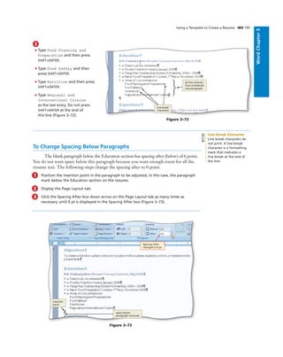 WordChapter3
Using a Template to Create a Resume WD 195
2
• Type Food Planning and
Preparation and then press
SHIFT+ENTER.
• Type Food Safety and then
press SHIFT+ENTER.
• Type Nutrition and then press
SHIFT+ENTER.
• Type Regional and
International Cuisine
as the last entry. Do not press
SHIFT+ENTER at the end of
this line (Figure 3–72).
all ﬁve entered
lines considered
one paragraph
Figure 3–72
line break
characters
To Change Spacing Below Paragraphs
The blank paragraph below the Education section has spacing after (below) of 6 point.
You do not want space below this paragraph because you want enough room for all the
resume text. The following steps change the spacing after to 0 point.
1 Position the insertion point in the paragraph to be adjusted, in this case, the paragraph
mark below the Education section on the resume.
2 Display the Page Layout tab.
3 Click the Spacing After box down arrow on the Page Layout tab as many times as
necessary until 0 pt is displayed in the Spacing After box (Figure 3–73).
Spacing After
changed to 0 pt
insertion
point
Figure 3–73
space below
paragraph removed
Line Break Character
Line break characters do
not print. A line break
character is a formatting
mark that indicates a
line break at the end of
the line.
BTW
 