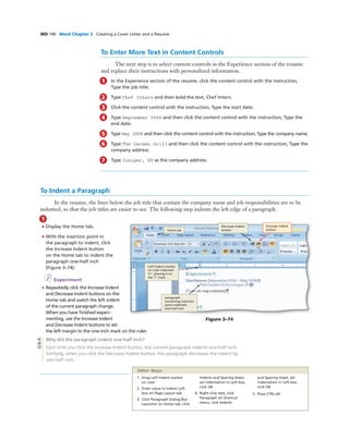 WD 196 Word Chapter 3 Creating a Cover Letter and a Resume
To Indent a Paragraph
In the resume, the lines below the job title that contain the company name and job responsibilities are to be
indented, so that the job titles are easier to see. The following step indents the left edge of a paragraph.
To Enter More Text in Content Controls
The next step is to select content controls in the Experience section of the resume
and replace their instructions with personalized information.
1 In the Experience section of the resume, click the content control with the instruction,
Type the job title.
2 Type Chef Intern and then bold the text, Chef Intern.
3 Click the content control with the instruction, Type the start date.
4 Type September 2006 and then click the content control with the instruction, Type the
end date.
5 Type May 2008 and then click the content control with the instruction, Type the company name.
6 Type The Garden Grill and then click the content control with the instruction, Type the
company address.
7 Type Juniper, NV as the company address.
1
• Display the Home tab.
• With the insertion point in
the paragraph to indent, click
the Increase Indent button
on the Home tab to indent the
paragraph one-half inch
(Figure 3–74).
I Experiment
• Repeatedly click the Increase Indent
and Decrease Indent buttons on the
Home tab and watch the left indent
of the current paragraph change.
When you have ﬁnished experi-
menting, use the Increase Indent
and Decrease Indent buttons to set
the left margin to the one-inch mark on the ruler.
Why did the paragraph indent one-half inch?
Each time you click the Increase Indent button, the current paragraph indents one-half inch.
Similarly, when you click the Decrease Indent button, the paragraph decreases the indent by
one-half inch.
Increase Indent
buttonHome tab
Decrease Indent
button
Left Indent marker
on ruler indented
½”, placing it on
the 1” mark
Figure 3–74
paragraph
containing insertion
point indented
one-half inch
Q&A
1. Drag Left Indent marker
on ruler
2. Enter value in Indent Left
box on Page Layout tab
3. Click Paragraph Dialog Box
Launcher on Home tab, click
Indents and Spacing sheet,
set indentation in Left box,
click OK
4. Right-click text, click
Paragraph on shortcut
menu, click Indents
and Spacing sheet, set
indentation in Left box,
click OK
5. Press CTRL+M
Other Ways
 