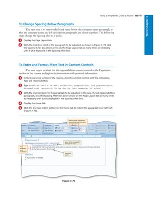 WordChapter3
Using a Template to Create a Resume WD 197
To Change Spacing Below Paragraphs
The next step is to remove the blank space below the company name paragraph, so
that the company name and job description paragraphs are closer together. The following
steps change the spacing after to 0 point.
1 Display the Page Layout tab.
2 With the insertion point in the paragraph to be adjusted, as shown in Figure 3–74, click
the Spacing After box down arrow on the Page Layout tab as many times as necessary
until 0 pt is displayed in the Spacing After box.
To Enter and Format More Text in Content Controls
The next step is to select the job responsibilities content control in the Experience
section of the resume and replace its instructions with personal information.
1 In the Experience section of the resume, click the content control with the instruction,
Type job responsibilities.
2 Type Assisted chef with meal selection, preparation, and presentation.
Assumed chef responsibilities during last semester of school.
3 With the insertion point in the paragraph to be adjusted, in this case, the job responsibilities
paragraph, click the Spacing After box down arrow on the Page Layout tab as many times
as necessary until 6 pt is displayed in the Spacing After box.
4 Display the Home tab.
5 Click the Increase Indent button on the Home tab to indent the paragraph one-half inch
(Figure 3–75).
spacing after paragraph
containing insertion point
changed to 6 pt
insertion
point
Figure 3–75
space after paragraph
changed to 0 pt
text
entered
and
indented
 
