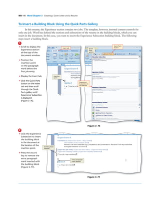 WD 198 Word Chapter 3 Creating a Cover Letter and a Resume
To Insert a Building Block Using the Quick Parts Gallery
In this resume, the Experience section contains two jobs. The template, however, inserted content controls for
only one job. Word has deﬁned the sections and subsections of the resume in the building blocks, which you can
insert in the document. In this case, you want to insert the Experience Subsection building block. The following
steps insert a building block.
1
• Scroll to display the
Experience section
at the top of the
document window.
• Position the
insertion point
on the paragraph
mark below the
ﬁrst job entry.
• Display the Insert tab.
• Click the Quick Parts
button on the Insert
tab and then scroll
through the Quick
Parts gallery until
Experience Subsection
is displayed
(Figure 3–76).
Figure 3–76
Insert tab
Quick Parts
button
Experience
Subsection to
be selected
insertion
point
Quick
Parts
gallery
2
• Click the Experience
Subsection to insert
the building block
in the document at
the location of the
insertion point.
• Press the DELETE
key to remove the
extra paragraph
mark inserted with
the building block
(Figure 3–77).
building block
inserted
Figure 3–77
extra paragraph
mark deleted
 
