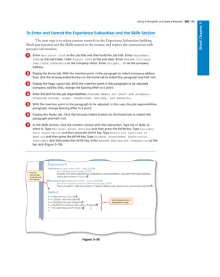 WordChapter3
Using a Template to Create a Resume WD 199
To Enter and Format the Experience Subsection and the Skills Section
The next step is to select content controls in the Experience Subsection building
block just inserted and the Skills section in the resume and replace the instructions with
personal information.
1 Enter Assistant Cook as the job title and then bold the job title. Enter September
2004 as the start date. Enter August 2006 as the end date. Enter Nevada Culinary
Institute Cafeteria as the company name. Enter Juniper, NV as the company
address.
2 Display the Home tab. With the insertion point in the paragraph to indent (company address
line), click the Increase Indent button on the Home tab to indent the paragraph one-half inch.
3 Display the Page Layout tab. With the insertion point in the paragraph to be adjusted
(company address line), change the Spacing After to 0 point.
4 Enter this text for the job responsibilities: Planned meals for staff and students.
Prepared salads, soups, sandwiches, entrees, and desserts.
5 With the insertion point in the paragraph to be adjusted, in this case, the job responsibilities
paragraph, change Spacing After to 0 point.
6 Display the Home tab. Click the Increase Indent button on the Home tab to indent the
paragraph one-half inch.
7 In the Skills section, click the content control with the instruction, Type list of skills, to
select it. Type National Honor Society and then press the ENTER key. Type Culinary
Arts Association and then press the ENTER key. Type Nutrition Services of
America and then press the ENTER key. Type Student Government Association,
President and then press the ENTER key. Enter Nevada Restaurant Federation as the
last skill (Figure 3–78).
skills entered, not in
alphabetical order
text for
second job
entered and
formatted
Figure 3–78
 
