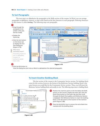 WD 200 Word Chapter 3 Creating a Cover Letter and a Resume
To Sort Paragraphs
The next step is to alphabetize the paragraphs in the Skills section of the resume. In Word, you can arrange
paragraphs in alphabetic, numeric, or date order based on the ﬁrst character in each paragraph. Ordering characters
in this manner is called sorting. The following steps sort paragraphs.
1
• Drag through the
paragraphs to be
sorted, in this case,
the list of skills.
• Display the
Home tab.
• Click the Sort button
on the Home tab
to display the Sort
Text dialog box
(Figure 3–79).
What does
ascending mean?
Ascending means to
sort in alphabetic,
numeric or
earliest-to-latest
date order.
OK button
Sort button
Home tab
Sort Text
dialog box
Figure 3–79
Ascending
selected
paragraphs to
be sorted are
selected
Q&A
2
• Click the OK button to
close the dialog box and instruct Word to alphabetize the selected paragraphs.
To Insert Another Building Block
The last section of the resume is the Community Service section. No building block
exists for this section; however, the format of the Reference Section building block is the
same format you would like for the Community Service section. Thus, you will insert the
Reference Section building block and modify its text. The following steps insert a building block.
list
alphabetized
building
block
inserted
Figure 3–80
blank line to
be deleted
1 Position the insertion point on the line below the Skills
section on the resume. Display the Insert tab. Click the
Quick Parts button on the Insert tab and then scroll
through the Quick Parts gallery until Reference Section
is displayed. Click Reference Section to insert the building
block in the document at the location of the insertion
point (Figure 3–80).
2 Press the BACKSPACE key to remove the extra blank line
inserted with the building block.
 