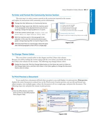 WordChapter3
Using a Template to Create a Resume WD 201
To Enter and Format the Community Service Section
The next step is to select content controls in the section just inserted in the resume
and replace its instructions with community service information.
1 Change the title, References, to Community Service.
2 Display the Page Layout tab. With the insertion point
in the paragraph to be adjusted (Community Service
heading), change the Spacing Before to 12 point.
3 In the last content control, type Prepare food and
serve meals at Hope Mission every week.
4 With the insertion point in the paragraph to be
adjusted, in this case, the community services para-
graph, change Spacing After to 0 point (Figure 3–81).
5 If the document ﬂows to a second page, reduce the space
after internal paragraphs so that it ﬁts on a single page.
To Change Theme Colors
The cover letter created earlier in this chapter used the Urban color scheme.
Because you will be mailing the resume along with the cover letter, you decide also to use
the Urban color scheme for the resume. The following step changes theme colors.
1 Display the Home tab. Click the Change Styles button on the Home tab, point to Colors on
the Change Styles menu, and then click Urban in the Colors gallery to change the document
theme colors to Urban.
section
entered and
formatted
Figure 3–81
To Print Preview a Document
To see exactly how a document will look when you print it, you could display it in print preview. Print preview
displays the entire document in reduced size on the Word screen. In print preview, you can edit and format text,
adjust margins, view multiple pages, reduce the document to ﬁt on a single page, and print the document. The
following steps view and print the resume in print preview.
1
• Click the Ofﬁce Button and then
point to Print on the Ofﬁce Button
menu (Figure 3–82).
Ofﬁce
Button
Print submenu
Figure 3–82
Print Preview
command
Print
command
 