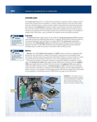 SYSTEM UNIT
The system unit (Figure 9) is a case that contains electronic components of the computer used to
process data. System units are available in a variety of shapes and sizes. The case of the system
unit, also called the chassis, is made of metal or plastic and protects the internal electronic parts
from damage. The motherboard, sometimes called a system board, is the main circuit board of
the system unit. Many electronic components attach to the motherboard, such as the processor,
memory, and expansion slots. The sound card and video card shown in Figure 9 are examples of
adapter cards, which allow a user to enhance the computer system with add-on products.
Processor
The processor (bottom right in Figure 9), also called the central processing unit (CPU), interprets
and carries out the basic instructions that operate a computer. The processor is made up of the con-
trol unit and arithmetic/logic unit (Figure 3 on page COM 4). The control unit interprets the
instructions. The arithmetic/logic unit performs the logical and arithmetic processes. High-end
processors contain over 200 million transistors and are capable of performing some operations
10 million times in a tenth of a second, or in the time it takes to blink your eye.
Memory
Memory, also called random access memory, or RAM, consists of electronic components that
temporarily store instructions waiting to be executed by the processor, data needed by those
instructions, and the results of processed data (information). Memory consists of chips on a mem-
ory module (lower left of Figure 9) that fits in a slot on the motherboard in the system unit.
The amount of memory in computers typically is measured in kilobytes, megabytes, or giga-
bytes. One kilobyte (K or KB) equals approximately 1,000 memory locations and one megabyte
(MB) equals approximately one million memory locations. One gigabyte (GB) equals approxi-
mately one billion memory locations. A memory location, or byte, usually stores one character
such as the letter A. Therefore, a computer with 512 MB of memory can store approximately 512
million characters. One megabyte can hold approximately 500 letter-size pages of text information
and one gigabyte can hold approximately 500,000 letter-size pages of text information.
COM 8 ESSENTIAL INTRODUCTION TO COMPUTERS
power supply
drive bays
processor
memory
sound card
video card
FIGURE 9 The system unit on a
typical personal computer consists
of numerous electronic components,
some of which are shown in this
figure. The sound card and video
card are two types of adapter cards.
Processor
For more information,
visit scsite.com/ic7/
weblink and then click
Processor.
WEB LINK
Memory
For more information,
visit scsite.com/ic7/
weblink and then click
Memory.
WEB LINK
 