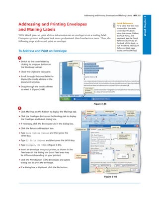 WordChapter3
Addressing and Printing Envelopes
and Mailing Labels
With Word, you can print address information on an envelope or on a mailing label.
Computer-printed addresses look more professional than handwritten ones. Thus, the
following steps address and print an envelope.
Addressing and Printing Envelopes and Mailing Labels WD 203
To Address and Print an Envelope
1
• Switch to the cover letter by
clicking its program button on
the Windows taskbar.
• Close the Clipboard task pane.
• Scroll through the cover letter to
display the inside address in the
document window.
• Drag through the inside address
to select it (Figure 3–84).
Figure 3–84
cover letter
is active
document
inside address
selected
2
• Click Mailings on the Ribbon to display the Mailings tab.
• Click the Envelopes button on the Mailings tab to display
the Envelopes and Labels dialog box.
• If necessary, click the Envelopes tab in the dialog box.
• Click the Return address text box.
• Type Lana Halima Canaan and then press the
ENTER key.
• Type 22 Fifth Street and then press the ENTER key.
• Type Juniper, NV 89268 (Figure 3–85).
• Insert an envelope into your printer, as shown in the
Feed area of the dialog box (your Feed area may
be different depending on your printer).
• Click the Print button in the Envelopes and Labels
dialog box to print the envelope.
• If a dialog box is displayed, click the No button.
Envelopes
button
Mailings tab
Add to Document
button
Envelopes
and Labels
dialog box
Figure 3–85
Labels tab
Envelopes tab
Feed area
Print
button
delivery address
copied from
selected text
return address
entered
Quick Reference
For a table that lists how
to complete the tasks
covered in this book
using the mouse, Ribbon,
shortcut menu, and
keyboard, see the Quick
Reference Summary at
the back of this book, or
visit the Word 2007 Quick
Reference Web page
(scsite.com/wd2007/qr).
BTW
 