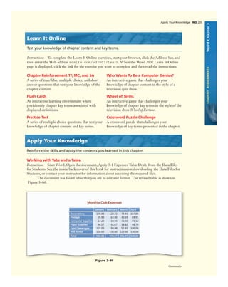 WordChapter3STUDENTASSIGNMENTS
Chapter Reinforcement TF, MC, and SA
A series of true/false, multiple choice, and short
answer questions that test your knowledge of the
chapter content.
Flash Cards
An interactive learning environment where
you identify chapter key terms associated with
displayed deﬁnitions.
Practice Test
A series of multiple choice questions that test your
knowledge of chapter content and key terms.
Who Wants To Be a Computer Genius?
An interactive game that challenges your
knowledge of chapter content in the style of a
television quiz show.
Wheel of Terms
An interactive game that challenges your
knowledge of chapter key terms in the style of the
television show Wheel of Fortune.
Crossword Puzzle Challenge
A crossword puzzle that challenges your
knowledge of key terms presented in the chapter.
Apply Your Knowledge
Reinforce the skills and apply the concepts you learned in this chapter.
Working with Tabs and a Table
Instructions: Start Word. Open the document, Apply 3-1 Expenses Table Draft, from the Data Files
for Students. See the inside back cover of this book for instructions on downloading the Data Files for
Students, or contact your instructor for information about accessing the required ﬁles.
The document is a Word table that you are to edit and format. The revised table is shown in
Figure 3–86.
Figure 3–86
Learn It Online
Test your knowledge of chapter content and key terms.
Instructions: To complete the Learn It Online exercises, start your browser, click the Address bar, and
then enter the Web address scsite.com/wd2007/learn. When the Word 2007 Learn It Online
page is displayed, click the link for the exercise you want to complete and then read the instructions.
Apply Your Knowledge WD 205
Continued >
 