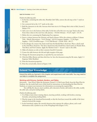 STUDENTASSIGNMENTS
WD 206 Word Chapter 3 Creating a Cover Letter and a Resume
Perform the following tasks:
1. In the line containing the table title, Monthly Club Table, remove the tab stop at the 1" mark on
the ruler.
2. Set a centered tab at the 3.25" mark on the ruler.
3. Bold the characters in the title. Increase their font size to 14. Change their color to Red, Accent 2,
Darker 25%.
4. Add a new row to the bottom of the table. In the ﬁrst cell of the new row, type Total as the entry.
Enter these values in the next four cells: January – 542.68; February – 472.67; April – 525.58.
5. Delete the row containing the Duplicating Fees expenses.
6. Insert a column between the February and April columns. Fill in the column as follows: Column
Title – March; Decorations – 74.43; Postage – 40.19; Computer Supplies – 72.50; Paper
Supplies – 38.82; Food/Beverages – 55.43; Hall Rental – 120.00; Total – 401.37.
7. In the Design tab, remove the check mark from the Banded Rows check box. Place a check mark
in the Total Row check box. The three check boxes that should have check marks are Header Row,
Total Row, and First Column. Apply the Medium Grid 3 - Accent 1 style to the table.
8. Make all columns as wide as their contents (AutoFit Contents).
9. Center the table between the left and right margins of the page.
10. Change the document properties, as speciﬁed by your instructor.
11. Click the Ofﬁce Button and then click Save As. Save the document using the ﬁle name, Apply 3-1
Expenses Table Modiﬁed.
12. Print the document properties.
13. Print the revised table, shown in Figure 3–86.
Extend Your Knowledge
Extend the skills you learned in this chapter and experiment with new skills. You may need to
use Help to complete the assignment.
Working with Pictures, Symbols, Borders, and Tables
Instructions: Start Word. Open the document, Extend 3-1 Club Letter Draft, from the Data Files for
Students. See the inside back cover of this book for instructions on downloading the Data Files for
Students, or contact your instructor for information on accessing the required ﬁles.
You will ﬂip the clip art, insert symbols, add a decorative border, add totals to the table, modify
the table style, and print mailing labels.
Perform the following tasks:
1. Use Help to learn about rotating objects, inserting symbols, working with borders, entering
formulas, and printing mailing labels.
2. Flip the image in the letterhead horizontally so that the fruit faces toward the middle of the letter
instead of toward the margin.
3. In the letterhead, replace the asterisk characters that separate the address, phone, and e-mail
information with a symbol in one of the Wingdings fonts (Figure 3–87).
Apply Your Knowledge continued
 