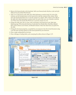 WordChapter3STUDENTASSIGNMENTS
Extend Your Knowledge WD 207
4. Remove the bottom border in the letterhead. Add a new bottom border that has a color and style
different from the default Word border.
5. Add a row to the bottom of the table with a label indicating it contains totals. For each of the
columns, use the Formula button on the Layout tab to sum the contents of the column. Write
down the formula that Word uses to sum the contents of a column. Add a column to the right of
the table with a label indicating it contains totals. For each of the rows, use a formula to sum the
row. Write down the formula that Word uses to sum the contents of a row.
6. Change the table style. One at a time, select and deselect each check box in the Table Style
Options group. Write down the function of each check box: Header Row, Total Row, Banded
Rows, First Column, Last Column, and Banded Columns. Select the check boxes you prefer for
the table.
7. Change the document properties, as speciﬁed by your instructor. Save the revised document using
a new ﬁle name and then submit it in the format speciﬁed by your instructor.
8. Print a single mailing label for the letter.
9. Print a full page of mailing labels, each containing the address shown in Figure 3-87.
asterisk to
be replacedbottom border
to change from
default
Figure 3–87
clip art
ﬂipped
horizontally
table to be
modiﬁed
Wingdings 2
font selected
 
