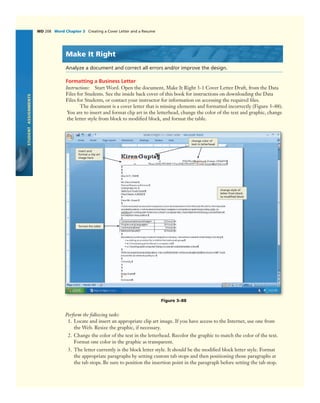 STUDENTASSIGNMENTS
WD 208 Word Chapter 3 Creating a Cover Letter and a Resume
Make It Right
Analyze a document and correct all errors and/or improve the design.
Formatting a Business Letter
Instructions: Start Word. Open the document, Make It Right 3-1 Cover Letter Draft, from the Data
Files for Students. See the inside back cover of this book for instructions on downloading the Data
Files for Students, or contact your instructor for information on accessing the required ﬁles.
The document is a cover letter that is missing elements and formatted incorrectly (Figure 3–88).
You are to insert and format clip art in the letterhead, change the color of the text and graphic, change
the letter style from block to modiﬁed block, and format the table.
format the table
Figure 3–88
change style of
letter from block
to modiﬁed block
insert and
format a clip art
image here
change color of
text in letterhead
Perform the following tasks:
1. Locate and insert an appropriate clip art image. If you have access to the Internet, use one from
the Web. Resize the graphic, if necessary.
2. Change the color of the text in the letterhead. Recolor the graphic to match the color of the text.
Format one color in the graphic as transparent.
3. The letter currently is the block letter style. It should be the modiﬁed block letter style. Format
the appropriate paragraphs by setting custom tab stops and then positioning those paragraphs at
the tab stops. Be sure to position the insertion point in the paragraph before setting the tab stop.
 