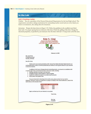 STUDENTASSIGNMENTS
WD 212 Word Chapter 3 Creating a Cover Letter and a Resume
In the Lab
Lab 3: Creating a Letter
Problem: You are a president of the Parents Educational Organization for the local high school. The
organization currently is taking nominations for outstanding teacher award and you write thank-you
letters to nominators, also asking them for donations.
Instructions: Prepare the letter shown in Figure 3–91. Follow the guidelines in the modiﬁed semi-block
letter style. Use proper spacing between elements of the letter. Check the spelling of the letter. Change the
document properties, as speciﬁed by your instructor. Save the letter with Lab 3-3 Ling Letter as the ﬁle name.
Figure 3–91
 