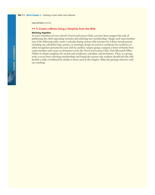 STUDENTASSIGNMENTS
WD 214 Word Chapter 3 Creating a Cover Letter and a Resume
Cases and Places continued
•• 5: Create a Memo Using a Template from the Web
Working Together
As active members of your school’s Travel and Leisure Club, you have been assigned the task of
publicizing the club’s upcoming activities and soliciting new memberships. Assign each team member
one of the following tasks: create a calendar listing various club activities for a three-month period,
including any scheduled trips, parties, or meetings; design an award or certiﬁcate for excellence or
other recognition presented to your club by another campus group; compose a letter of thanks from
a past member; and create an invitation to join the Travel and Leisure Club. Visit Microsoft Ofﬁce
Online to obtain templates for awards and certiﬁcates, calendars, and invitations. Then, as a group,
write a cover letter soliciting memberships and listing the reasons why students should join the club.
Include a table or bulleted list similar to those used in this chapter. Make the package attractive and
eye-catching.
 