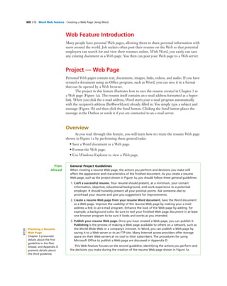WD 216 Word Web Feature Creating a Web Page Using Word
Web Feature Introduction
Many people have personal Web pages, allowing them to share personal information with
users around the world. Job seekers often post their resume on the Web so that potential
employers can search for and view their resumes online. With Word, you easily can save
any existing document as a Web page. You then can post your Web page to a Web server.
Project — Web Page
Personal Web pages contain text, documents, images, links, videos, and audio. If you have
created a document using an Ofﬁce program, such as Word, you can save it in a format
that can be opened by a Web browser.
The project in this feature illustrates how to save the resume created in Chapter 3 as
a Web page (Figure 1a). The resume itself contains an e-mail address formatted as a hyper-
link. When you click the e-mail address, Word starts your e-mail program automatically
with the recipient’s address (lhc@world.net) already ﬁlled in. You simply type a subject and
message (Figure 1b) and then click the Send button. Clicking the Send button places the
message in the Outbox or sends it if you are connected to an e-mail server.
Overview
As you read through this feature, you will learn how to create the resume Web page
shown in Figure 1a by performing these general tasks:
• Save a Word document as a Web page.
• Format the Web page.
• Use Windows Explorer to view a Web page.
General Project Guidelines
When creating a resume Web page, the actions you perform and decisions you make will
affect the appearance and characteristics of the ﬁnished document. As you create a resume
Web page, such as the project shown in Figure 1a, you should follow these general guidelines:
1. Craft a successful resume. Your resume should present, at a minimum, your contact
information, objective, educational background, and work experience to a potential
employer. It should honestly present all your positive points. Ask someone else to
proofread your resume and give you suggestions for improvements.
2. Create a resume Web page from your resume Word document. Save the Word document
as a Web page. Improve the usability of the resume Web page by making your e-mail
address a link to an e-mail program. Enhance the look of the Web page by adding, for
example, a background color. Be sure to test your ﬁnished Web page document in at least
one browser program to be sure it looks and works as you intended.
3. Publish your resume Web page. Once you have created a Web page, you can publish it.
Publishing is the process of making a Web page available to others on a network, such as
the World Wide Web or a company’s intranet. In Word, you can publish a Web page by
saving it to a Web server or to an FTP site. Many Internet access providers offer storage
space on their Web servers at no cost to their subscribers. The procedures for using
Microsoft Ofﬁce to publish a Web page are discussed in Appendix D.
This Web Feature focuses on the second guideline, identifying the actions you perform and
the decisions you make during the creation of the resume Web page shown in Figure 1a.
Plan
Ahead
Planning a Resume
Web Page
Chapter 3 presented
details about the ﬁrst
guideline in the Plan
Ahead, and Appendix D
presents details about
the third guideline.
BTW
 