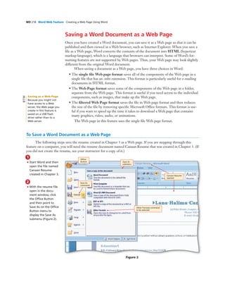 WD 218 Word Web Feature Creating a Web Page Using Word
Saving a Word Document as a Web Page
Once you have created a Word document, you can save it as a Web page so that it can be
published and then viewed in a Web browser, such as Internet Explorer. When you save a
ﬁle as a Web page, Word converts the contents of the document into HTML (hypertext
markup language), which is a language that browsers can interpret. Some of Word’s for-
matting features are not supported by Web pages. Thus, your Web page may look slightly
different from the original Word document.
When saving a document as a Web page, you have three choices in Word:
• The single ﬁle Web page format saves all of the components of the Web page in a
single ﬁle that has an .mht extension. This format is particularly useful for e-mailing
documents in HTML format.
• The Web Page format saves some of the components of the Web page in a folder,
separate from the Web page. This format is useful if you need access to the individual
components, such as images, that make up the Web page.
• The ﬁltered Web Page format saves the ﬁle in Web page format and then reduces
the size of the ﬁle by removing speciﬁc Microsoft Ofﬁce formats. This format is use-
ful if you want to speed up the time it takes to download a Web page that contains
many graphics, video, audio, or animations.
The Web page in this feature uses the single ﬁle Web page format.
To Save a Word Document as a Web Page
The following steps save the resume created in Chapter 3 as a Web page. If you are stepping through this
feature on a computer, you will need the resume document named Canaan Resume that was created in Chapter 3. (If
you did not create the resume, see your instructor for a copy of it.)
1
• Start Word and then
open the ﬁle named
Canaan Resume
created in Chapter 3.
2
• With the resume ﬁle
open in the docu-
ment window, click
the Ofﬁce Button
and then point to
Save As on the Ofﬁce
Button menu to
display the Save As
submenu (Figure 2).
Figure 2
Canaan Resume
opened
Other Formats command
to be selected
Save As
submenu
Ofﬁce
Button
Save As
command
Saving as a Web Page
Because you might not
have access to a Web
server, the Web page you
create in this feature is
saved on a USB ﬂash
drive rather than to a
Web server.
BTW
 