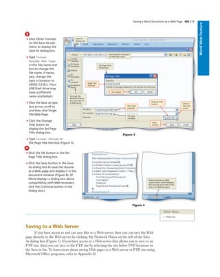 ExcelChapter2WordWebFeature
Saving a Word Document as a Web Page WD 219
4
• Click the OK button in the Set
Page Title dialog box.
• Click the Save button in the Save
As dialog box to save the resume
as a Web page and display it in the
document window (Figure 4). (If
Word displays a dialog box about
compatibility with Web browsers,
click the Continue button in the
dialog box.)
Figure 4
Word switches to Web
Layout view, which displays
the resume much like it will
look in a Web browser
Other Ways
1. Press F12
Saving to a Web Server
If you have access to and can save ﬁles to a Web server, then you can save the Web
page directly to the Web server by clicking My Network Places on the left of the Save
As dialog box (Figure 3). If you have access to a Web server that allows you to save to an
FTP site, then you can save to the FTP site by selecting the site below FTP locations in
the Save in list. To learn more about saving Web pages to a Web server or FTP site using
Microsoft Ofﬁce programs, refer to Appendix D.
3
• Click Other Formats
on the Save As sub-
menu to display the
Save As dialog box.
• Type Canaan
Resume Web Page
in the File name text
box to change the
ﬁle name. If neces-
sary, change the
Save in location to
UDISK 2.0 (E:). (Your
USB ﬂash drive may
have a different
name and letter.)
• Click the Save as type
box arrow; scroll to
and then click Single
File Web Page.
• Click the Change
Title button to
display the Set Page
Title dialog box.
• Type Canaan Resume in
the Page title text box (Figure 3).
OK button
Figure 3
page title
entered
Save as
type box
arrow
Save As
dialog box
save location changed
to USB ﬂash drive
Set Page Title
dialog box
ﬁle type
changed
ﬁle name
entered
Change Title
button
Save
button
through My
Network Places,
you can save to
a Web server
 