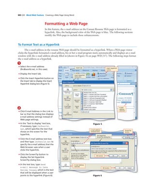 WD 220 Word Web Feature Creating a Web Page Using Word
To Format Text as a Hyperlink
The e-mail address in the resume Web page should be formatted as a hyperlink. When a Web page visitor
clicks the hyperlink-formatted e-mail address, his or her e-mail program starts automatically and displays an e-mail
window with the e-mail address already ﬁlled in (shown in Figure 1b on page WD 217). The following steps format
the e-mail address as a hyperlink.
1
• Select the e-mail address
(lhc@world.net, in this case).
• Display the Insert tab.
• Click the Insert Hyperlink button on
the Insert tab to display the Insert
Hyperlink dialog box (Figure 5).
Formatting a Web Page
In this feature, the e-mail address on the Canaan Resume Web page is formatted as a
hyperlink. Also, the background color of the Web page is blue. The following sections
modify the Web page to include these enhancements.
Figure 5
Insert Hyperlink
button
e-mail
address
selected
Insert tab
Insert Hyperlink
dialog box
2
• Click E-mail Address in the Link to
bar so that the dialog box displays
e-mail address settings instead of
Web page settings.
• In the ‘Text to display’ text box,
if necessary, type lhc@world.
net, which speciﬁes the text that
shows on the screen for the
hyperlink.
• Click the E-mail address text box
and then type lhc@world.net to
specify the e-mail address that the
Web browser uses when a user
clicks the hyperlink.
• Click the ScreenTip button to
display the Set Hyperlink
ScreenTip dialog box.
• In the text box, type Send
e-mail message to Lana
Halima Canaan, which is the text
that will be displayed when a user
points to the hyperlink (Figure 6). Figure 6
Set Hyperlink
ScreenTip dialog box
E-mail Address
selected
ScreenTip
button
OK button
as soon as you begin
typing the e-mail address,
Word inserts mailto: in
front of the address
e-mail address
entered twice
OK button
 