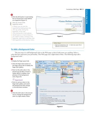 ExcelChapter2WordWebFeature
Formatting a Web Page WD 221
3
• Click the OK button in each dialog
box to format the e-mail address
as a hyperlink (Figure 7).
How do I know if the
hyperlink works?
In Word, you can test the
hyperlink by holding down the
CTRL key while clicking the
hyperlink. In this case,
CTRL+clicking the e-mail address
should open an e-mail window. If
you need to make a change to the
hyperlink, right-click it and then click
Edit Hyperlink on the shortcut menu.
e-mail address
formatted as a hyperlink
Figure 7
Q&A
To Add a Background Color
The next step is to add background color to the Web page so that it looks more eye-catching. Select a
color that best represents your personality. This Web page uses a light shade of blue. The following steps add a
background color.
1
• Display the Page Layout tab.
• Click the Page Color button on
the Page Layout tab to display the
Page Color gallery.
• Point to the sixth color in the
second row (Ice Blue, Accent 2,
Lighter 80%) to display a live
preview of the background
color (Figure 8).
I Experiment
• Point to various colors in the
Page Color gallery and watch
the background color change
in the document window.
2
• Click the sixth color in the second
row to change the background
color to a light shade of blue.
Figure 8
Page Color
button
Page Color
gallerybackground color changes,
showing a live preview of
the color to which you are
pointing in gallery
Page
Layout tab
color to be
selected
Fill Effects
command
1. Right-click selected text, click
Hyperlink on shortcut menu
2. Select text, press CTRL+K
Other Ways
 