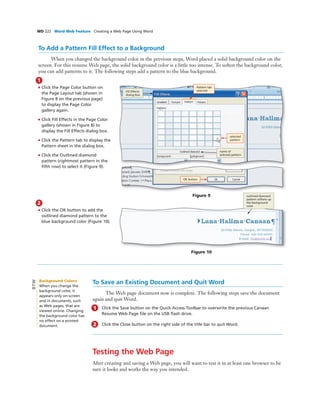 WD 222 Word Web Feature Creating a Web Page Using Word
1
• Click the Page Color button on
the Page Layout tab (shown in
Figure 8 on the previous page)
to display the Page Color
gallery again.
• Click Fill Effects in the Page Color
gallery (shown in Figure 8) to
display the Fill Effects dialog box.
• Click the Pattern tab to display the
Pattern sheet in the dialog box.
• Click the Outlined diamond
pattern (rightmost pattern in the
ﬁfth row) to select it (Figure 9).
To Save an Existing Document and Quit Word
The Web page document now is complete. The following steps save the document
again and quit Word.
1 Click the Save button on the Quick Access Toolbar to overwrite the previous Canaan
Resume Web Page ﬁle on the USB ﬂash drive.
2 Click the Close button on the right side of the title bar to quit Word.
Testing the Web Page
After creating and saving a Web page, you will want to test it in at least one browser to be
sure it looks and works the way you intended.
Figure 9
2
• Click the OK button to add the
outlined diamond pattern to the
blue background color (Figure 10).
outlined diamond
pattern softens up
the background
color
Figure 10
To Add a Pattern Fill Effect to a Background
When you changed the background color in the previous steps, Word placed a solid background color on the
screen. For this resume Web page, the solid background color is a little too intense. To soften the background color,
you can add patterns to it. The following steps add a pattern to the blue background.
selected
pattern
name of
selected pattern
Fill Effects
dialog box
Pattern tab
selected
OK button
Background Colors
When you change the
background color, it
appears only on-screen
and in documents, such
as Web pages, that are
viewed online. Changing
the background color has
no effect on a printed
document.
BTW
 