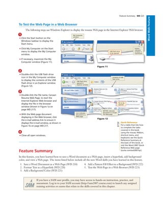 ExcelChapter2WordWebFeature
2
• Double-click the USB ﬂash drive
icon in the My Computer window
to display the contents of the USB
ﬂash drive in an Explorer window
(Figure 12).
3
• Double-click the ﬁle name, Canaan
Resume Web Page, to start the
Internet Explorer Web browser and
display the ﬁle in the browser
window (shown in Figure 1a on
page WD 217).
• With the Web page document
displaying in the Web browser, click
the e-mail address link to ensure it
displays the e-mail window, as shown in
Figure 1b on page WD 217.
4
• Close all open windows.
Feature Summary WD 223
To Test the Web Page in a Web Browser
The following steps use Windows Explorer to display the resume Web page in the Internet Explorer Web browser.
1
• Click the Start button on the
Windows taskbar to display the
Start menu.
• Click My Computer on the Start
menu to display the My Computer
window.
• If necessary, maximize the My
Computer window (Figure 11).
Figure 11
My Computer
window
USB ﬂash drive
to be opened
contents of USB
ﬂash drive
USB ﬂash drive
opened in
Explorer window
ﬁle to be
opened
icon indicates
document is a
Web page
MHTML indicates
document is a single
ﬁle Web page
Feature Summary
In this feature, you have learned how to save a Word document as a Web page, insert a hyperlink, add background
color, and view a Web page. The items listed below include all the new Word skills you have learned in this feature.
1. Save a Word Document as a Web Page (WD 218)
2. Format Text as a Hyperlink (WD 220)
3. Add a Background Color (WD 221)
4. Add a Pattern Fill Effect to a Background (WD 222)
5. Test the Web Page in a Web Browser (WD 223)
If you have a SAM user proﬁle, you may have access to hands-on instruction, practice, and
assessment. Log in to your SAM account (http://sam2007.course.com) to launch any assigned
training activities or exams that relate to the skills covered in this chapter.
Figure 12
Quick Reference
For a table that lists how
to complete the tasks
covered in this book
using the mouse, Ribbon,
shortcut menu, and
keyboard, see the Quick
Reference Summary at
the back of this book, or
visit the Word 2007 Quick
Reference Web page
(scsite.com/wd2007/qr).
BTW
button
indicates
window is
maximized
 