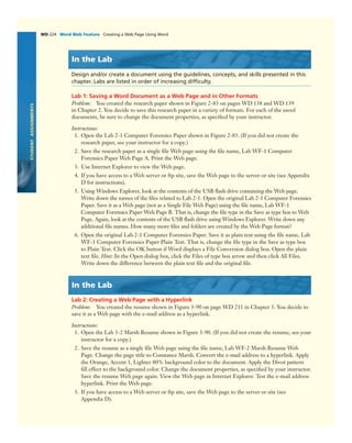 WD 224 Word Web Feature Creating a Web Page Using Word
STUDENTASSIGNMENTS
In the Lab
Design and/or create a document using the guidelines, concepts, and skills presented in this
chapter. Labs are listed in order of increasing difﬁculty.
Lab 1: Saving a Word Document as a Web Page and in Other Formats
Problem: You created the research paper shown in Figure 2-83 on pages WD 138 and WD 139
in Chapter 2. You decide to save this research paper in a variety of formats. For each of the saved
documents, be sure to change the document properties, as speciﬁed by your instructor.
Instructions:
1. Open the Lab 2-1 Computer Forensics Paper shown in Figure 2-83. (If you did not create the
research paper, see your instructor for a copy.)
2. Save the research paper as a single ﬁle Web page using the ﬁle name, Lab WF-1 Computer
Forensics Paper Web Page A. Print the Web page.
3. Use Internet Explorer to view the Web page.
4. If you have access to a Web server or ftp site, save the Web page to the server or site (see Appendix
D for instructions).
5. Using Windows Explorer, look at the contents of the USB ﬂash drive containing the Web page.
Write down the names of the ﬁles related to Lab 2-1. Open the original Lab 2-1 Computer Forensics
Paper. Save it as a Web page (not as a Single File Web Page) using the ﬁle name, Lab WF-1
Computer Forensics Paper Web Page B. That is, change the ﬁle type in the Save as type box to Web
Page. Again, look at the contents of the USB ﬂash drive using Windows Explorer. Write down any
additional ﬁle names. How many more ﬁles and folders are created by the Web Page format?
6. Open the original Lab 2-1 Computer Forensics Paper. Save it as plain text using the ﬁle name, Lab
WF-1 Computer Forensics Paper Plain Text. That is, change the ﬁle type in the Save as type box
to Plain Text. Click the OK button if Word displays a File Conversion dialog box. Open the plain
text ﬁle. Hint: In the Open dialog box, click the Files of type box arrow and then click All Files.
Write down the difference between the plain text ﬁle and the original ﬁle.
In the Lab
Lab 2: Creating a Web Page with a Hyperlink
Problem: You created the resume shown in Figure 3-90 on page WD 211 in Chapter 3. You decide to
save it as a Web page with the e-mail address as a hyperlink.
Instructions:
1. Open the Lab 3-2 Marsh Resume shown in Figure 3-90. (If you did not create the resume, see your
instructor for a copy.)
2. Save the resume as a single ﬁle Web page using the ﬁle name, Lab WF-2 Marsh Resume Web
Page. Change the page title to Constance Marsh. Convert the e-mail address to a hyperlink. Apply
the Orange, Accent 1, Lighter 80% background color to the document. Apply the Divot pattern
ﬁll effect to the background color. Change the document properties, as speciﬁed by your instructor.
Save the resume Web page again. View the Web page in Internet Explorer. Test the e-mail address
hyperlink. Print the Web page.
3. If you have access to a Web server or ftp site, save the Web page to the server or site (see
Appendix D).
 
