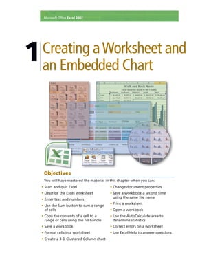 Creating aWorksheet and
an Embedded Chart
1
• Start and quit Excel
• Describe the Excel worksheet
• Enter text and numbers
• Use the Sum button to sum a range
of cells
• Copy the contents of a cell to a
range of cells using the ﬁll handle
• Save a workbook
• Format cells in a worksheet
• Create a 3-D Clustered Column chart
• Change document properties
• Save a workbook a second time
using the same ﬁle name
• Print a worksheet
• Open a workbook
• Use the AutoCalculate area to
determine statistics
• Correct errors on a worksheet
• Use Excel Help to answer questions
Microsoft Ofﬁce Excel 2007
Objectives
You will have mastered the material in this chapter when you can:
 
