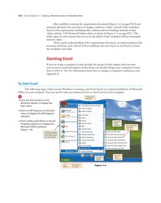 EX 6 Excel Chapter 1 Creating a Worksheet and an Embedded Chart
After carefully reviewing the requirements document (Figure 1–2 on page EX 4) and
necessary decisions, the next step is to design a solution or draw a sketch of the worksheet
based on the requirements, including titles, column and row headings, location of data
values, and the 3-D Clustered Column chart, as shown in Figure 1–3 on page EX 5. The
dollar signs, 9s, and commas that you see in the sketch of the worksheet indicate formatted
numeric values.
With a good understanding of the requirements document, an understanding of the
necessary decisions, and a sketch of the worksheet, the next step is to use Excel to create
the worksheet and chart.
Starting Excel
If you are using a computer to step through the project in this chapter and you want
your screen to match the ﬁgures in this book, you should change your computer’s resolu-
tion to 1024 ‫ן‬ 768. For information about how to change a computer’s resolution, read
Appendix E.
To Start Excel
The following steps, which assume Windows is running, start Excel based on a typical installation of Microsoft
Ofﬁce on your computer. You may need to ask your instructor how to start Excel for your computer.
1
• Click the Start button on the
Windows taskbar to display the
Start menu.
• Point to All Programs on the Start
menu to display the All Programs
submenu.
• Point to Microsoft Ofﬁce in the All
Programs submenu to display the
Microsoft Ofﬁce submenu
(Figure 1–4).
Figure 1–4
Windows displays
commands on the
Start menu above
the Start button
All Programs
submenu
Microsoft
Ofﬁce
submenu Microsoft Ofﬁce
Excel 2007
command
Windows
taskbar
Microsoft
Ofﬁce
command
All Programs
command
Start
button
 