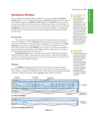 ExcelChapter1
Worksheet Window
You view the portion of the worksheet displayed on the screen through a worksheet
window (Figure 1–6). The default (preset) view is normal view. Below and to the right of
the worksheet window are scroll bars, scroll arrows, and scroll boxes that you can use
to move the worksheet window around to view different parts of the active worksheet. To
the right of the sheet tabs at the bottom of the screen is the tab split box. You can drag the
tab split box to increase or decrease the view of the sheet tabs (Figure 1–6). When you
decrease the view of the sheet tabs, you increase the length of the horizontal scroll bar,
and vice versa.
Status Bar
The status bar is located immediately above the Windows taskbar at the bottom
of the screen (Figure 1–6). The status bar presents information about the worksheet,
the function of the button the mouse pointer is pointing to, or the mode of Excel. Mode
indicators, such as Enter and Ready, appear on the status bar and specify the current
mode of Excel. When the mode is Ready, Excel is ready to accept the next command or
data entry. When the mode indicator reads Enter, Excel is in the process of accepting
data through the keyboard into the active cell.
Keyboard indicators, such as Scroll Lock, show which toggle keys are engaged.
Keyboard indicators appear to the right of the mode indicator. Toward the right edge of
the status bar are buttons and controls you can use to change the view of a document and
adjust the size of the displayed document.
Ribbon
The Ribbon, located near the top of the Excel window, is the control center in
Excel (Figure 1–7a). The Ribbon provides easy, central access to the tasks you perform
while creating a worksheet. The Ribbon consists of tabs, groups, and commands. Each tab
surrounds a collection of groups, and each group contains related commands.
Worksheet Window EX 9
(a) The Excel Ribbon
Name box
Home tab formula bar
top-level tabs
Ribbon
groups formula bar
sizing handle
formula bar
expand button
Figure 1–7
(b) The Excel Ribbon Minimized
top-level tabs
Ribbon
minimized
The Worksheet Size
and Window
Excel’s 16,384 columns
and 1,048,576 rows
make for a huge
worksheet that – if you
could imagine – takes
up the entire side of a
building to display in its
entirety. Your computer
screen, by comparison,
is a small window that
allows you to view only
a minute area of the
worksheet at one time.
While you cannot see the
entire worksheet, you
can move the window
over the worksheet to
view any part of it.
BTW
Increasing the
Viewing Area
You can increase the size
of the Excel window or
viewing area to show
more of the worksheet.
Two ways exist to
increase what you can
see in the viewing area:
(1) on the View tab on
the Ribbon, click Full
Screen; and (2) change
to a higher resolution.
See Appendix E for
information about how
to change to a higher
resolution.
BTW
 
