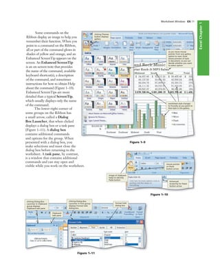 ExcelChapter1
Worksheet Window EX 11
Figure 1–10
image of clipboard
helps to identify
Paste button
mouse pointer
on Paste
button arrow
Enhanced
ScreenTip for Paste
button arrow
Figure 1–9
clicking Themes
button displays
gallery
as you move mouse
pointer from one gallery
option to next, Excel
shows preview of style
in document, so you can
decide whether you want
to select option
worksheet style changes
to Foundry as you point to
that style in the gallery
Figure 1–11
Clipboard
task pane
clicking Dialog Box
Launcher in Clipboard
group displays
Clipboard task pane
clicking Dialog Box
Launcher in Font group
displays Format Cells
dialog box
Format Cells
dialog box
Some commands on the
Ribbon display an image to help you
remember their function. When you
point to a command on the Ribbon,
all or part of the command glows in
shades of yellow and orange, and an
Enhanced ScreenTip appears on the
screen. An Enhanced ScreenTip
is an on-screen note that provides
the name of the command, available
keyboard shortcut(s), a description
of the command, and sometimes
instructions for how to obtain Help
about the command (Figure 1–10).
Enhanced ScreenTips are more
detailed than a typical ScreenTip,
which usually displays only the name
of the command.
The lower-right corner of
some groups on the Ribbon has
a small arrow, called a Dialog
Box Launcher, that when clicked
displays a dialog box or a task pane
(Figure 1–11). A dialog box
contains additional commands
and options for the group. When
presented with a dialog box, you
make selections and must close the
dialog box before returning to the
worksheet. A task pane, by contrast,
is a window that contains additional
commands and can stay open and
visible while you work on the worksheet.
 