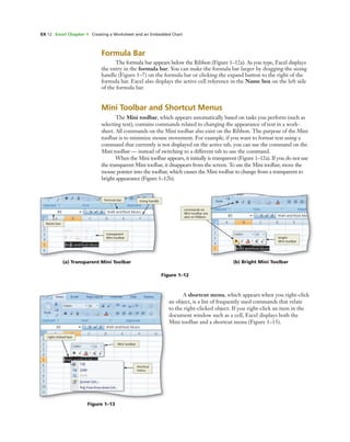 EX 12 Excel Chapter 1 Creating a Worksheet and an Embedded Chart
Formula Bar
The formula bar appears below the Ribbon (Figure 1–12a). As you type, Excel displays
the entry in the formula bar. You can make the formula bar larger by dragging the sizing
handle (Figure 1–7) on the formula bar or clicking the expand button to the right of the
formula bar. Excel also displays the active cell reference in the Name box on the left side
of the formula bar.
Mini Toolbar and Shortcut Menus
The Mini toolbar, which appears automatically based on tasks you perform (such as
selecting text), contains commands related to changing the appearance of text in a work-
sheet. All commands on the Mini toolbar also exist on the Ribbon. The purpose of the Mini
toolbar is to minimize mouse movement. For example, if you want to format text using a
command that currently is not displayed on the active tab, you can use the command on the
Mini toolbar — instead of switching to a different tab to use the command.
When the Mini toolbar appears, it initially is transparent (Figure 1–12a). If you do not use
the transparent Mini toolbar, it disappears from the screen. To use the Mini toolbar, move the
mouse pointer into the toolbar, which causes the Mini toolbar to change from a transparent to
bright appearance (Figure 1–12b).
Figure 1–12
(b) Bright Mini Toolbar
commands on
Mini toolbar are
also on Ribbon
bright
Mini toolbar
(a) Transparent Mini Toolbar
transparent
Mini toolbar
Name box
formula bar sizing handle
Figure 1–13
right-clicked text
Mini toolbar
shortcut
menu
A shortcut menu, which appears when you right-click
an object, is a list of frequently used commands that relate
to the right-clicked object. If you right-click an item in the
document window such as a cell, Excel displays both the
Mini toolbar and a shortcut menu (Figure 1–13).
 