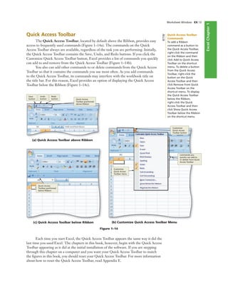 ExcelChapter1
Worksheet Window EX 13
Quick Access Toolbar
The Quick Access Toolbar, located by default above the Ribbon, provides easy
access to frequently used commands (Figure 1–14a). The commands on the Quick
Access Toolbar always are available, regardless of the task you are performing. Initially,
the Quick Access Toolbar contains the Save, Undo, and Redo buttons. If you click the
Customize Quick Access Toolbar button, Excel provides a list of commands you quickly
can add to and remove from the Quick Access Toolbar (Figure 1–14b).
You also can add other commands to or delete commands from the Quick Access
Toolbar so that it contains the commands you use most often. As you add commands
to the Quick Access Toolbar, its commands may interfere with the workbook title on
the title bar. For this reason, Excel provides an option of displaying the Quick Access
Toolbar below the Ribbon (Figure 1–14c).
(a) Quick Access Toolbar above Ribbon
Save
button
Undo
button
Redo
button Quick Access
Toolbar positioned
above Ribbon
(b) Customize Quick Access Toolbar Menu
Customize
Quick Access
Toolbar button
Customize
Quick Access
Toolbar menu
commands you
quickly can add to
or delete from Quick
Access Toolbar
Figure 1–14
(c) Quick Access Toolbar below Ribbon
Quick Access
Toolbar positioned
below Ribbon
Each time you start Excel, the Quick Access Toolbar appears the same way it did the
last time you used Excel. The chapters in this book, however, begin with the Quick Access
Toolbar appearing as it did at the initial installation of the software. If you are stepping
through this chapter on a computer and you want your Quick Access Toolbar to match
the ﬁgures in this book, you should reset your Quick Access Toolbar. For more information
about how to reset the Quick Access Toolbar, read Appendix E.
Quick Access Toolbar
Commands
To add a Ribbon
command as a button to
the Quick Access Toolbar,
right-click the command
on the Ribbon and then
click Add to Quick Access
Toolbar on the shortcut
menu. To delete a button
from the Quick Access
Toolbar, right-click the
button on the Quick
Access Toolbar and then
click Remove from Quick
Access Toolbar on the
shortcut menu. To display
the Quick Access Toolbar
below the Ribbon,
right-click the Quick
Access Toolbar and then
click Show Quick Access
Toolbar below the Ribbon
on the shortcut menu.
BTW
 