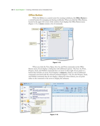 EX 14 Excel Chapter 1 Creating a Worksheet and an Embedded Chart
Figure 1–15
Ofﬁce Button
clicking command
with no arrow to
its right will display
dialog box
Ofﬁce Button
menu
list of recent Excel
workbooks will
appear here
Figure 1–16
submenu
pointing to command
with arrow causes
a submenu to be
displayed
for commands that
contain an arrow,
pointing to command
or to arrow causes
submenu to be
displayed
Ofﬁce Button
While the Ribbon is a control center for creating worksheets, the Ofﬁce Button is
a central location for managing and sharing workbooks. When you click the Ofﬁce Button,
located in the upper-left corner of the window, Excel displays the Ofﬁce Button menu
(Figure 1–15). A menu contains a list of commands.
When you click the New, Open, Save As, and Print commands on the Ofﬁce
Button menu, Excel displays a dialog box with additional options. The Save As, Print,
Prepare, Send, and Publish commands have an arrow to their right. If you point to a
button that includes an arrow, Excel displays a submenu, which is a list of additional
commands associated with the selected command (Figure 1–16). For the Prepare, Send,
and Publish commands that do not display a dialog box when clicked, you can point
either to the command or the arrow to display the submenu.
 