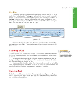 ExcelChapter1
Entering Text EX 15
Key Tips
If you prefer using the keyboard, instead of the mouse, you can press the ALT key on
the keyboard to display a Key Tip badge, or keyboard code icon, for certain commands
(Figure 1–17). To select a command using the keyboard, press its displayed code letter, or
Key Tip. When you press a Key Tip, additional Key Tips related to the selected com-
mand appear. For example, to select the New command on the Ofﬁce Button menu, press
the ALT key, then press the F key, then press the N key.
Figure 1–17
Key Tip badges
appear when
you press ALT
key on keyboard
To remove the Key Tip badges from the screen, press the ALT key or the ESC key
on the keyboard until all Key Tip badges disappear or click the mouse anywhere in the
Excel window.
Selecting a Cell
To enter data into a cell, you ﬁrst must select it. The easiest way to select a cell (make
it active) is to use the mouse to move the block plus sign mouse pointer to the cell and
then click.
An alternative method is to use the arrow keys that are located just to the right of
the typewriter keys on the keyboard. An arrow key selects the cell adjacent to the active
cell in the direction of the arrow on the key.
You know a cell is selected, or active, when a heavy border surrounds the cell and the
active cell reference appears in the Name box on the left side of the formula bar. Excel also
changes the active cell’s column heading and row heading to a gold color.
Entering Text
In Excel, any set of characters containing a letter, hyphen (as in a telephone number), or
space is considered text. Text is used to place titles, such as worksheet titles, column titles,
and row titles, on the worksheet.
Selecting a Cell
You can select any cell
by entering its cell
reference, such as b4, in
the Name box on the left
side of the formula bar.
BTW
 