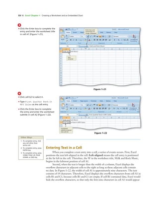 EX 18 Excel Chapter 1 Creating a Worksheet and an Embedded Chart
3
• Click the Enter box to complete the
entry and enter the worksheet title
in cell A1 (Figure 1–21).
Enter box and
Cancel box no
longer displayed
text
entered
Figure 1–22
worksheet
subtitle entered
into cell A2
4
• Click cell A2 to select it.
• Type First Quarter Rock-It
MP3 Sales as the cell entry.
• Click the Enter box to complete
the entry and enter the worksheet
subtitle in cell A2 (Figure 1–22).
Other Ways
1. To complete entry, click
any cell other than
active cell
2. To complete entry, press
ENTER key
3. To complete entry, press
HOME, PAGE UP, PAGE
DOWN, or END key
Entering Text in a Cell
When you complete a text entry into a cell, a series of events occurs. First, Excel
positions the text left-aligned in the cell. Left-aligned means the cell entry is positioned
at the far left in the cell. Therefore, the W in the worksheet title, Walk and Rock Music,
begins in the leftmost position of cell A1.
Second, when the text is longer than the width of a column, Excel displays the
overﬂow characters in adjacent cells to the right as long as these adjacent cells contain
no data. In Figure 1–22, the width of cell A1 is approximately nine characters. The text
consists of 19 characters. Therefore, Excel displays the overﬂow characters from cell A1 in
cells B1 and C1, because cells B1 and C1 are empty. If cell B1 contained data, Excel would
hide the overﬂow characters, so that only the ﬁrst nine characters in cell A1 would appear
Figure 1–21
 