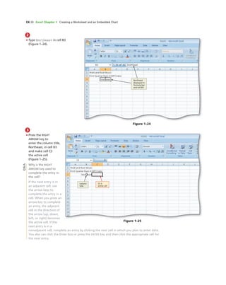 EX 20 Excel Chapter 1 Creating a Worksheet and an Embedded Chart
Figure 1–25
C3 is
active cell
column
title
Figure 1–24
Northeast
displayed in
formula bar
and cell B3
2
• Type Northeast in cell B3
(Figure 1–24).
3
• Press the RIGHT
ARROW key to
enter the column title,
Northeast, in cell B3
and make cell C3
the active cell
(Figure 1–25).
Why is the RIGHT
ARROW key used to
complete the entry in
the cell?
If the next entry is in
an adjacent cell, use
the arrow keys to
complete the entry in a
cell. When you press an
arrow key to complete
an entry, the adjacent
cell in the direction of
the arrow (up, down,
left, or right) becomes
the active cell. If the
next entry is in a
nonadjacent cell, complete an entry by clicking the next cell in which you plan to enter data.
You also can click the Enter box or press the ENTER key and then click the appropriate cell for
the next entry.
Q&A
 