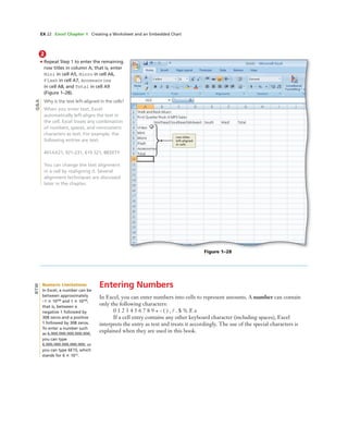 EX 22 Excel Chapter 1 Creating a Worksheet and an Embedded Chart
2
• Repeat Step 1 to enter the remaining
row titles in column A; that is, enter
Mini in cell A5, Micro in cell A6,
Flash in cell A7, Accessories
in cell A8, and Total in cell A9
(Figure 1–28).
Why is the text left-aligned in the cells?
When you enter text, Excel
automatically left-aligns the text in
the cell. Excel treats any combination
of numbers, spaces, and nonnumeric
characters as text. For example, the
following entries are text:
401AX21, 921-231, 619 321, 883XTY
You can change the text alignment
in a cell by realigning it. Several
alignment techniques are discussed
later in the chapter.
Figure 1–28
row titles
left-aligned
in cells
Entering Numbers
In Excel, you can enter numbers into cells to represent amounts. A number can contain
only the following characters:
0 1 2 3 4 5 6 7 8 9 + - ( ) , / . $ % E e
If a cell entry contains any other keyboard character (including spaces), Excel
interprets the entry as text and treats it accordingly. The use of the special characters is
explained when they are used in this book.
Q&A
Numeric Limitations
In Excel, a number can be
between approximately
–1 ϫ 10308
and 1 ϫ 10308
,
that is, between a
negative 1 followed by
308 zeros and a positive
1 followed by 308 zeros.
To enter a number such
as 6,000,000,000,000,000,
you can type
6,000,000,000,000,000, or
you can type 6E15, which
stands for 6 ϫ 1015
.
BTW
 