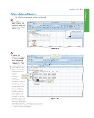 ExcelChapter1
2
• Click the Sum
button on the Ribbon
to display =SUM(B4:
B8) in the formula
bar and in the active
cell B9 (Figure 1–33).
How does Excel know
which cells to sum?
When you enter the
SUM function using
the Sum
button,
Excel auto-
matically
selects what
it considers to be your
choice of the range
to sum. When propos-
ing the range to sum,
Excel ﬁrst looks for
a range of cells with
numbers above the
active cell and then
to the left. If Excel
proposes the wrong
range, you can correct
it by dragging through
the correct range before
pressing the ENTER key. You also can enter the correct
range by typing the beginning cell reference, a colon
(:), and the ending cell reference.
Calculating a Sum EX 25
Figure 1–32
Sum button
B9 is
active cell
Figure 1–33
SUM function
in formula bar
B4:B8 in parentheses
indicates range to
be summed
proposed range to
sum surrounded
by moving border
called marquee
ScreenTip
SUM function
displayed in
active cell
To Sum a Column of Numbers
The following steps sum the numbers in column B.
1
• Click cell B9 to make
it the active cell and
then point to the SUM
button on the Ribbon
(Figure 1–32).
Home tab active
Q&A
 