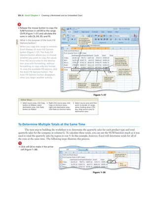 EX 28 Excel Chapter 1 Creating a Worksheet and an Embedded Chart
3
• Release the mouse button to copy the
SUM function in cell B9 to the range
C9:F9 (Figure 1–37) and calculate the
sums in cells C9, D9, E9, and F9.
What is the purpose of the Auto Fill
Options button?
When you copy one range to another,
Excel displays an Auto Fill Options
button (Figure 1–37). The Auto Fill
Options button allows you to choose
whether you want to copy the values
from the source area to the destina-
tion area with formatting, without
formatting, or copy only the format.
To view the available ﬁll options, click
the Auto Fill Options button. The
Auto Fill Options button disappears
when you begin another activity.
Figure 1–38
mouse pointer is
block plus sign
G4 is
active cell
Figure 1–37
no transparent
blue background
for cell B9 because
it is active cell
SUM function
SUM(C4:C8)
assigned to cell
SUM function
SUM(D4:D8)
assigned to cell
SUM function
SUM(E4:E8)
assigned to cell
SUM function
SUM(F4:F8)
assigned to cell
Auto Fill Options
button remains on
screen until you
begin next activity
heavy border
and transparent
blue background
indicate range B9:
F9 remains selected
Q&A
1. Select source area, click Copy
button on Ribbon, select
destination area, click Paste
button on Ribbon
2. Right-click source area, click
Copy on shortcut menu,
right-click destination area,
click Paste on shortcut menu
3. Select source area and then
point to border of range;
while holding down CTRL
key, drag source area to
destination area
Other Ways
To Determine Multiple Totals at the Same Time
The next step in building the worksheet is to determine the quarterly sales for each product type and total
quarterly sales for the company in column G. To calculate these totals, you can use the SUM function much as it was
used to total the quarterly sales by region in row 9. In this example, however, Excel will determine totals for all of
the rows at the same time. The following steps illustrate this process.
1
• Click cell G4 to make it the active
cell (Figure 1–38).
 