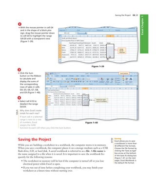 ExcelChapter1
3
• Click the Sum
button on the Ribbon
to calculate and
display the sums of
the corresponding
rows of sales in cells
G4, G5, G6, G7, G8,
and G9 (Figure 1–40).
4
• Select cell A10 to
deselect the range
G4:G9.
Why does Excel create
totals for each row?
If each cell in a selected
range is next to a row
of numbers, Excel
assigns the SUM
function to each cell when you click the Sum button.
Saving the Project EX 29
Figure 1–39
range
G4:G9
selected
Figure 1–40
Sum button
totals for each
row of numbers
2
• With the mouse pointer in cell G4
and in the shape of a block plus
sign, drag the mouse pointer down
to cell G9 to highlight the range
G4:G9 with a transparent view
(Figure 1–39).
Saving the Project
While you are building a worksheet in a workbook, the computer stores it in memory.
When you save a workbook, the computer places it on a storage medium such as a USB
ﬂash drive, CD, or hard disk. A saved workbook is referred to as a ﬁle. A ﬁle name is
the name assigned to a ﬁle when it is saved. It is important to save the workbook fre-
quently for the following reasons:
• The worksheet in memory will be lost if the computer is turned off or you lose
electrical power while Excel is open.
• If you run out of time before completing your workbook, you may ﬁnish your
worksheet at a future time without starting over.
Q&A
Saving
Excel allows you to save
a workbook in more than
30 different ﬁle formats.
Choose the ﬁle format by
clicking the ‘Save as type’
box arrow at the bottom
of the Save As dialog box
(Figure 1–41 on the next
page). Excel Workbook is
the default ﬁle format.
BTW
 