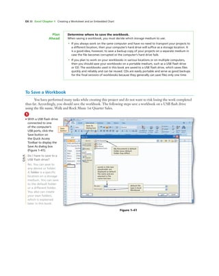 EX 30 Excel Chapter 1 Creating a Worksheet and an Embedded Chart
Figure 1–41
Save
button
Save As
dialog box
My Documents is default
folder (your default
folder may differ)
words in title text
placeholder are
displayed as default
ﬁle name and are
selected in File
name text box
default ﬁle
type is Excel
Workbook
Determine where to save the workbook.
When saving a workbook, you must decide which storage medium to use.
• If you always work on the same computer and have no need to transport your projects to
a different location, then your computer’s hard drive will sufﬁce as a storage location. It
is a good idea, however, to save a backup copy of your projects on a separate medium in
case the ﬁle becomes corrupted or the computer’s hard drive fails.
• If you plan to work on your workbooks in various locations or on multiple computers,
then you should save your workbooks on a portable medium, such as a USB ﬂash drive
or CD. The workbooks used in this book are saved to a USB ﬂash drive, which saves ﬁles
quickly and reliably and can be reused. CDs are easily portable and serve as good backups
for the ﬁnal versions of workbooks because they generally can save ﬁles only one time.
Plan
Ahead
To Save a Workbook
You have performed many tasks while creating this project and do not want to risk losing the work completed
thus far. Accordingly, you should save the workbook. The following steps save a workbook on a USB ﬂash drive
using the ﬁle name, Walk and Rock Music 1st Quarter Sales.
1
• With a USB ﬂash drive
connected to one
of the computer’s
USB ports, click the
Save button on
the Quick Access
Toolbar to display the
Save As dialog box
(Figure 1–41).
Do I have to save to a
USB ﬂash drive?
No. You can save to
any device or folder.
A folder is a speciﬁc
location on a storage
medium. You can save
to the default folder
or a different folder.
You also can create
your own folders,
which is explained
later in this book.
Q&A
 