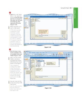 ExcelChapter1
Saving the Project EX 31
Figure 1–42
selected words in default
ﬁle name automatically
are replaced when you
type new ﬁle name
clicking Cancel
button will
close Save As
dialog box
Figure 1–43
list of available
drives and folders is
displayed in Save in list
Save in
box arrow
2
• Type Walk and Rock
Music 1st Quarter
Sales in the File name
text box to change the
ﬁle name. Do not press
the ENTER key after
typing the ﬁle name
(Figure 1–42).
What characters can I
use in a ﬁle name?
A ﬁle name can have
a maximum of 255
characters, includ-
ing spaces. The only
invalid characters are
the backslash ( ), slash
(/), colon (:), asterisk
(*), question mark (?),
quotation mark (“),
less than symbol (<),
greater than symbol (>),
and vertical bar (|).
3
• Click the Save in box
arrow to display a list
of available drives and
folders (Figure 1–43).
Why is my list of ﬁles,
folders, and drives
arranged and named
differently from those
shown in the ﬁgure?
Your computer’s
conﬁguration deter-
mines how the list
of ﬁles and folders is
displayed and how
drives are named. You
can change the save
location by clicking
shortcuts on the My
Places bar.
How do I save the ﬁle
if I am not using a USB
ﬂash drive?
Use the same process,
but be certain to
select your device in
the Save in list.
Q&AQ&AQ&A
shortcuts on My
Places bar allow
you to change
save location
workbook to be
saved on USB
ﬂash drive
 