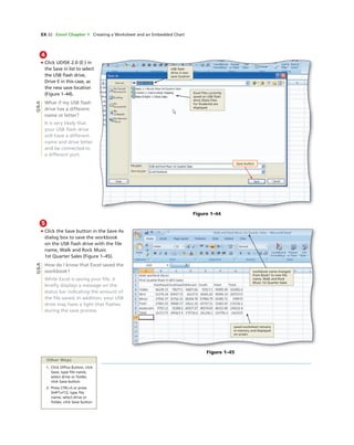 EX 32 Excel Chapter 1 Creating a Worksheet and an Embedded Chart
4
• Click UDISK 2.0 (E:) in
the Save in list to select
the USB ﬂash drive,
Drive E in this case, as
the new save location
(Figure 1–44).
What if my USB ﬂash
drive has a different
name or letter?
It is very likely that
your USB ﬂash drive
will have a different
name and drive letter
and be connected to
a different port.
Figure 1–44
USB ﬂash
drive is new
save location
Excel ﬁles currently
saved on USB ﬂash
drive (Data Files
for Students) are
displayed
Save button
Figure 1–45
workbook name changed
from Book1 to new ﬁle
name, Walk and Rock
Music 1st Quarter Sales
saved worksheet remains
in memory and displayed
on screen
Q&A
5
• Click the Save button in the Save As
dialog box to save the workbook
on the USB ﬂash drive with the ﬁle
name, Walk and Rock Music
1st Quarter Sales (Figure 1–45).
How do I know that Excel saved the
workbook?
While Excel is saving your ﬁle, it
brieﬂy displays a message on the
status bar indicating the amount of
the ﬁle saved. In addition, your USB
drive may have a light that ﬂashes
during the save process.
Q&A
Other Ways
1. Click Ofﬁce Button, click
Save, type ﬁle name,
select drive or folder,
click Save button
2. Press CTRL+S or press
SHIFT+F12, type ﬁle
name, select drive or
folder, click Save button
 