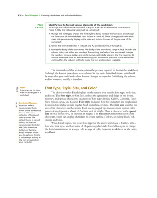 EX 34 Excel Chapter 1 Creating a Worksheet and an Embedded Chart
Identify how to format various elements of the worksheet.
To change the unformatted worksheet in Figure 1–46a to the formatted worksheet in
Figure 1–46b, the following tasks must be completed:
1. Change the font type, change the font style to bold, increase the font size, and change
the font color of the worksheet titles in cells A1 and A2. These changes make the work-
sheet title prominently display to the user and inform the user of the purpose of the
worksheet.
2. Center the worksheet titles in cells A1 and A2 across columns A through G.
3. Format the body of the worksheet. The body of the worksheet, range A3:G9, includes the
column titles, row titles, and numbers. Formatting the body of the worksheet changes
the numbers to use a dollars-and-cents format, with dollar signs in the ﬁrst row (row 4)
and the total row (row 9); adds underlining that emphasizes portions of the worksheet;
and modiﬁes the column widths to make the text and numbers readable.
Plan
Ahead
The remainder of this section explains the process required to format the worksheet.
Although the format procedures are explained in the order described above, you should
be aware that you could make these format changes in any order. Modifying the column
widths, however, usually is done last.
Font Type, Style, Size, and Color
The characters that Excel displays on the screen are a speciﬁc font type, style, size,
and color. The font type, or font face, deﬁnes the appearance and shape of the letters,
numbers, and special characters. Examples of font types include Calibri, Cambria, Times
New Roman, Arial, and Courier. Font style indicates how the characters are emphasized.
Common font styles include regular, bold, underline, or italic. The font size speciﬁes the
size of the characters on the screen. Font size is gauged by a measurement system called
points. A single point is about 1/72 of one inch in height. Thus, a character with a point
size of 10 is about 10/72 of one inch in height. The font color deﬁnes the color of the
characters. Excel can display characters in a wide variety of colors, including black, red,
orange, and blue.
When Excel begins, the preset font type for the entire workbook is Calibri, with a
font size, font style, and font color of 11-point regular black. Excel allows you to change
the font characteristics in a single cell, a range of cells, the entire worksheet, or the entire
workbook.
Fonts and Themes
Excel uses default
recommended fonts
based on the workbook’s
theme. A theme is a
collection of fonts and
color schemes. The
default theme is named
Ofﬁce, and the two
recommended fonts for
the Ofﬁce theme are
Calibri and Cambria.
Excel, however, allows
you to apply any font to
a cell or range as long as
the font is installed on
your computer.
BTW
Fonts
In general, use no more
than two font types in a
worksheet.
BTW
 